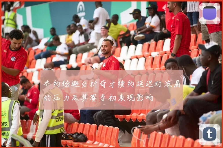 乔约翰逊分析奇才续约延迟对浓眉的压力及其赛季初表现影响