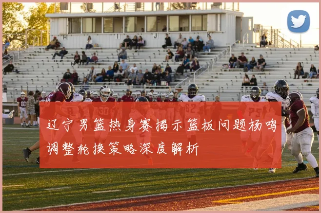 辽宁男篮热身赛揭示篮板问题杨鸣调整轮换策略深度解析
