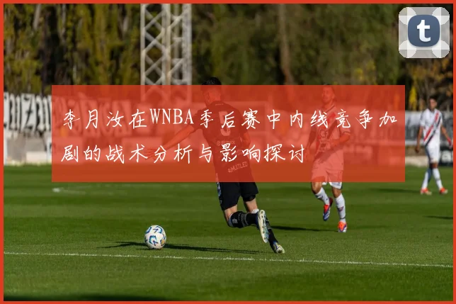 李月汝在WNBA季后赛中内线竞争加剧的战术分析与影响探讨