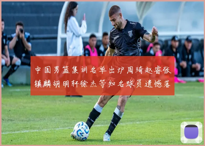中国男篮集训名单出炉周琦赵睿张镇麟胡明轩徐杰等知名球员遗憾落选