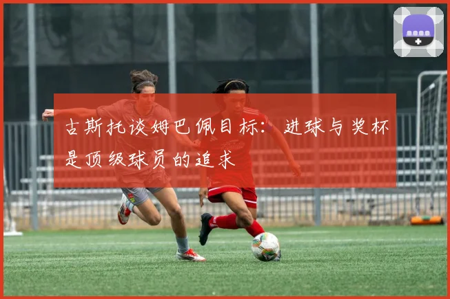 古斯托谈姆巴佩目标：进球与奖杯是顶级球员的追求