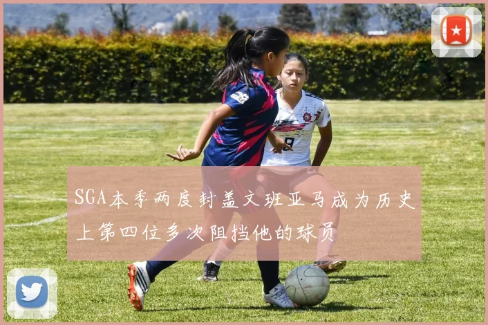 SGA本季两度封盖文班亚马成为历史上第四位多次阻挡他的球员