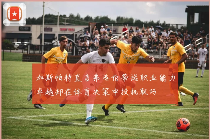 加斯帕特直言弗洛伦蒂诺职业能力卓越却在体育决策中投机取巧