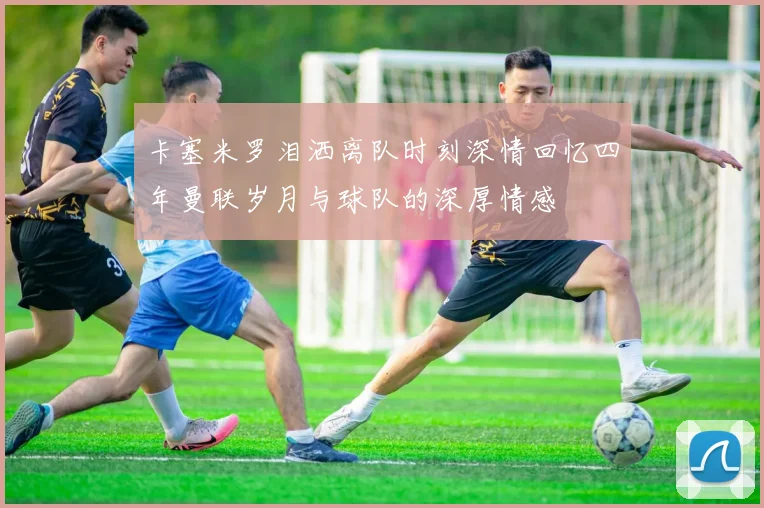 卡塞米罗泪洒离队时刻深情回忆四年曼联岁月与球队的深厚情感