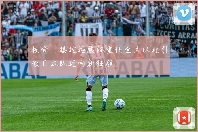 板仓滉接过远藤航重任全力以赴引领日本队迈向新征程