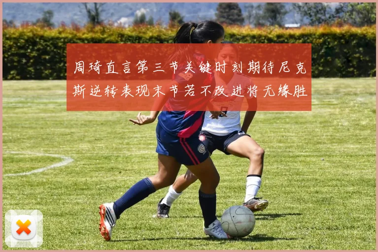 周琦直言第三节关键时刻期待尼克斯逆转表现末节若不改进将无缘胜利