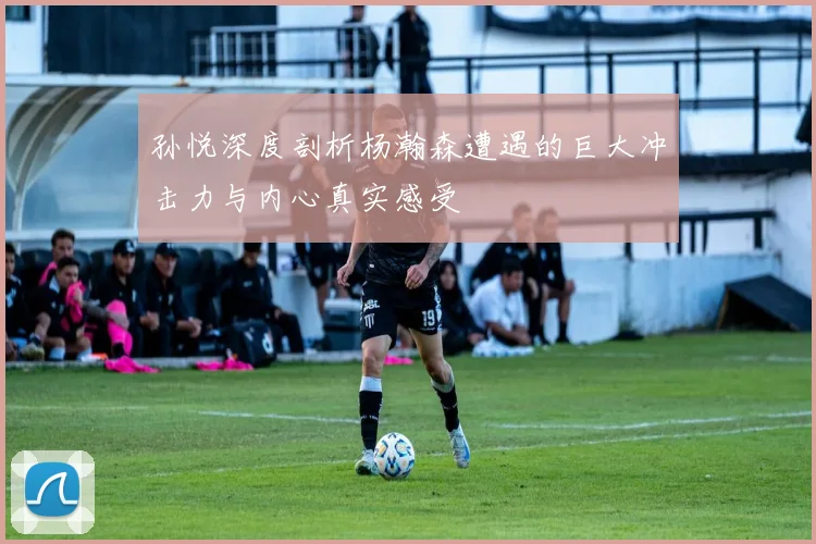 孙悦深度剖析杨瀚森遭遇的巨大冲击力与内心真实感受