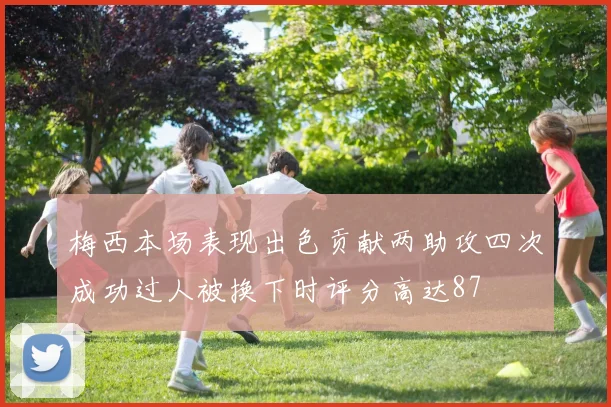 梅西本场表现出色贡献两助攻四次成功过人被换下时评分高达87