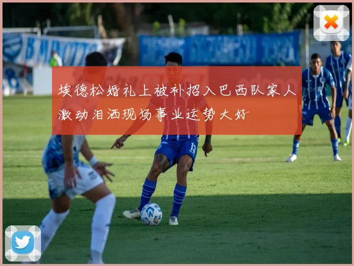 埃德松婚礼上被补招入巴西队家人激动泪洒现场事业运势大好