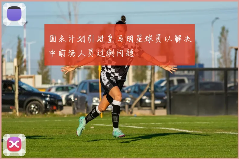 国米计划引进皇马明星球员以解决中前场人员过剩问题
